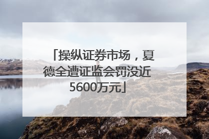 操纵证券市场，夏德全遭证监会罚没近5600万元